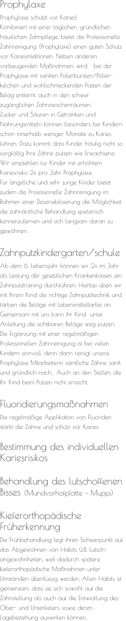 Prophylaxe  Prophylaxe schützt vor Karies! Kombiniert mit einer täglichen, gründlichen häuslichen Zahnpflege, bietet die Professionelle Zahnreinigung (Prophylaxe) einen guten Schutz vor Kariesinfektionen. Neben anderen vorbeugenden Maßnahmen, wird   bei der Prophylaxe mit sanften Polierbürsten/Polier-kelchen und wohlschmeckenden Pasten der Belag entfernt, auch in den schwer zugänglichen Zahnzwischenräumen.  Zucker und Säuren in Getränken und Nahrungsmitteln können besonders bei Kindern schon innerhalb weniger Monate zu Karies führen. Dazu kommt, dass Kinder häufig nicht so sorgfältig Ihre Zähne putzen wie Erwachsene.  Wir empfehlen für Kinder mit erhöhtem Kariesrisiko 2x pro Jahr Prophylaxe. Für ängstliche und sehr junge Kinder bietet zudem die Professionelle Zahnreinigung im Rahmen einer Desensibilisierung die Möglichkeit, die zahnärztliche Behandlung spielerisch kennenzulernen und sich langsam daran zu gewöhnen.  Zahnputzkindergarten/schule  Ab dem 6. Lebensjahr können wir 2x im Jahr als Leistung der gesetzlichen Krankenkassen ein Zahnputztraining durchführen. Hierbei üben wir mit Ihrem Kind die richtige Zahnputztechnik und färben die Beläge mit Lebensmittelfarbe an. Gemeinsam mit uns kann ihr Kind  unter Anleitung die sichtbaren Beläge weg putzen. Die Ergänzung mit einer regelmäßigen Professionellen Zahnreinigung ist bei vielen Kindern sinnvoll, denn dann reinigt unsere Prophylaxe Mitarbeiterin sämtliche Zähne sanft und gründlich nach.  Auch an den Stellen, die Ihr Kind beim Putzen nicht erreicht.     Fluoridierungsmaßnahmen  Die regelmäßige Applikation von Fluoriden stärkt die Zähne und schütz vor Karies  Bestimmung des individuellen Kariesrisikos   Behandlung des lutschoffenen  Bisses (Mundvorhofplatte – Muppi)   Kieferorthopädische  Früherkennung  Die Frühbehandlung legt ihren Schwerpunkt auf das Abgewöhnen von Habits (z.B. Lutsch-angewohnheiten, weil dadurch spätere kieferorthopädische Maßnahmen unter Umständen überflüssig werden. Allen Habits ist gemeinsam, dass sie sich sowohl auf die Zahnstellung als auch auf die Entwicklung des Ober- und Unterkiefers sowie deren Lagebeziehung auswirken können.
